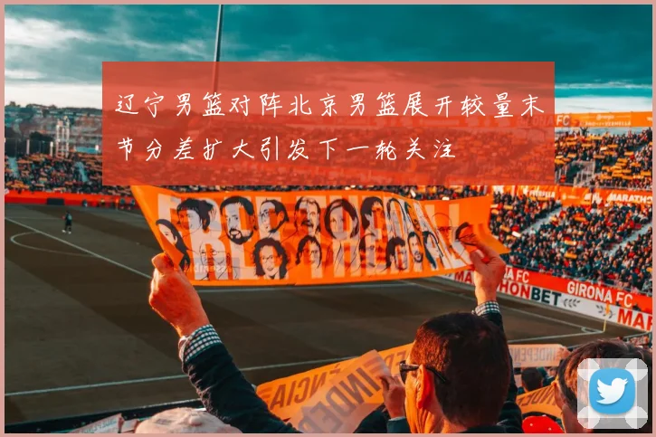 辽宁男篮对阵北京男篮展开较量末节分差扩大引发下一轮关注