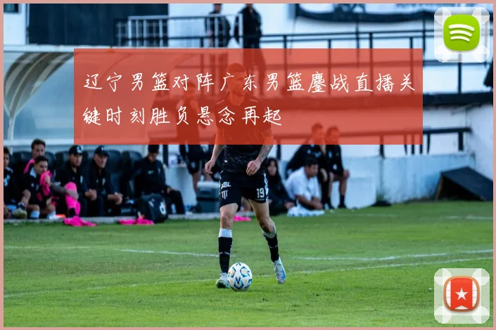 辽宁男篮对阵广东男篮鏖战直播关键时刻胜负悬念再起