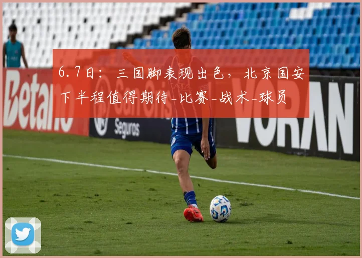 6.7日:三国脚表现出色,北京国安下半程值得期待_比赛_战术_球员