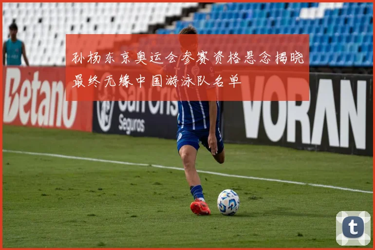 孙杨东京奥运会参赛资格悬念揭晓最终无缘中国游泳队名单
