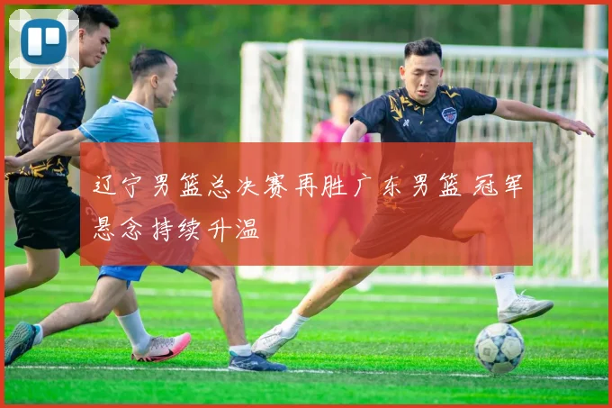 辽宁男篮总决赛再胜广东男篮 冠军悬念持续升温