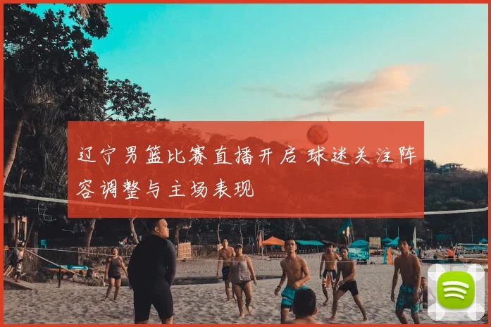 辽宁男篮比赛直播开启 球迷关注阵容调整与主场表现