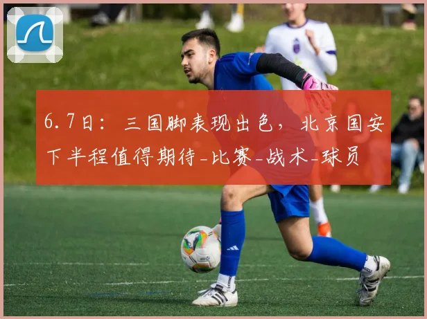 6.7日:三国脚表现出色,北京国安下半程值得期待_比赛_战术_球员