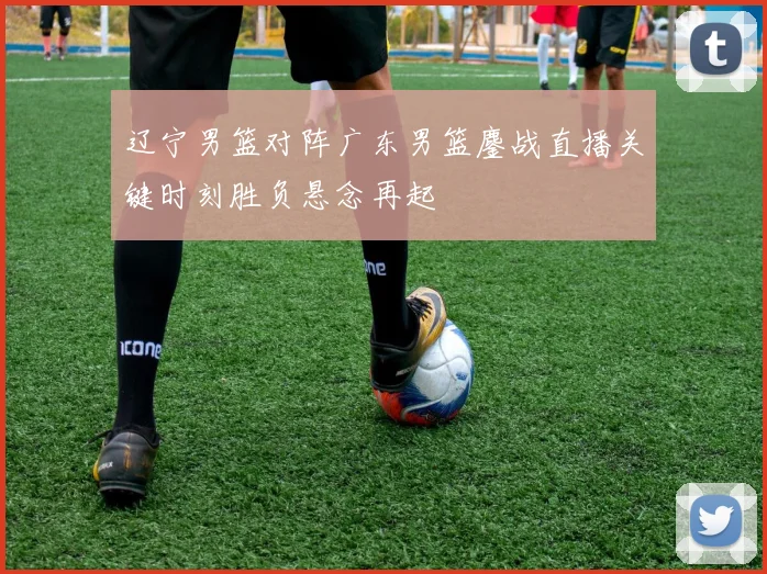 辽宁男篮对阵广东男篮鏖战直播关键时刻胜负悬念再起
