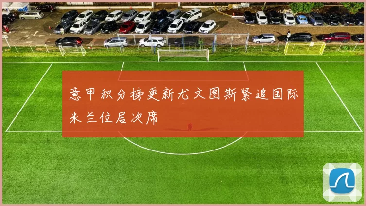 意甲积分榜更新尤文图斯紧追国际米兰位居次席