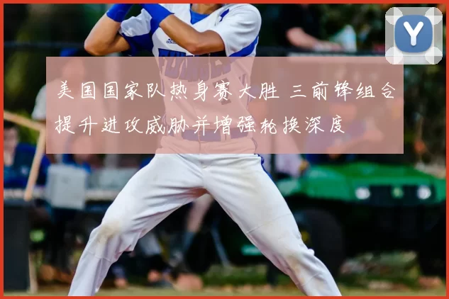 美国国家队热身赛大胜 三前锋组合提升进攻威胁并增强轮换深度