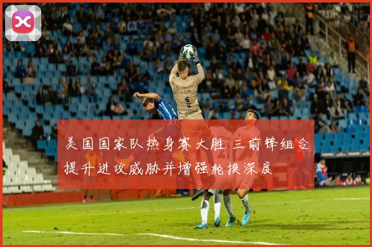美国国家队热身赛大胜 三前锋组合提升进攻威胁并增强轮换深度