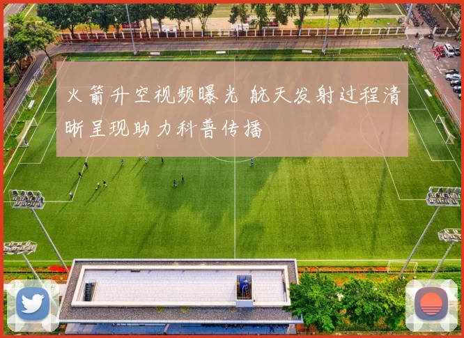 火箭升空视频曝光 航天发射过程清晰呈现助力科普传播