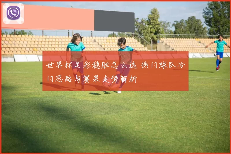 世界杯足彩稳胆怎么选 热门球队冷门思路与赛果走势解析
