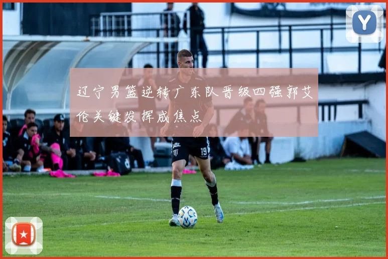 辽宁男篮逆转广东队晋级四强郭艾伦关键发挥成焦点