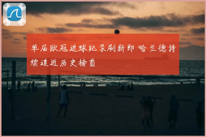 单届欧冠进球纪录刷新即 哈兰德持续追近历史榜首