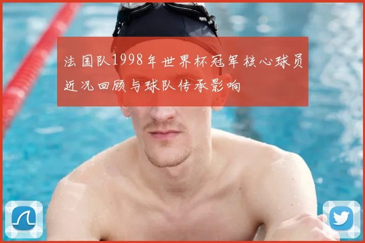 法国队1998年世界杯冠军核心球员近况回顾与球队传承影响