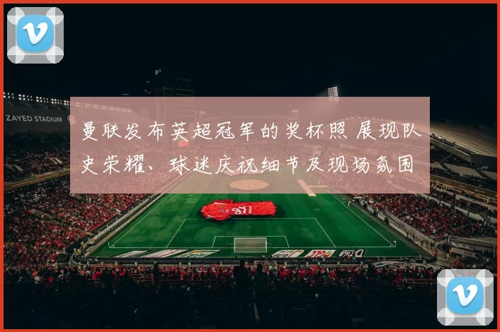 曼联发布英超冠军的奖杯照 展现队史荣耀、球迷庆祝细节及现场氛围