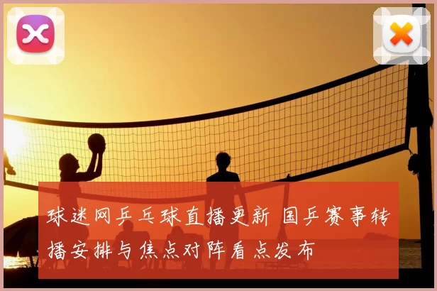 球迷网乒乓球直播更新 国乒赛事转播安排与焦点对阵看点发布