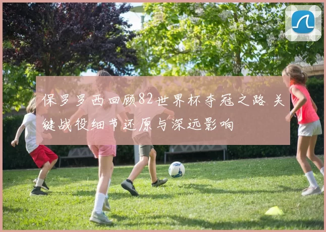 保罗罗西回顾82世界杯夺冠之路 关键战役细节还原与深远影响