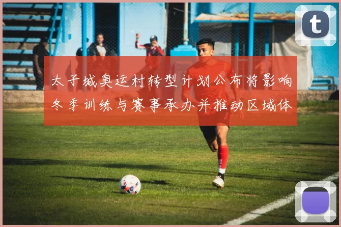 太子城奥运村转型计划公布将影响冬季训练与赛事承办并推动区域体育旅游