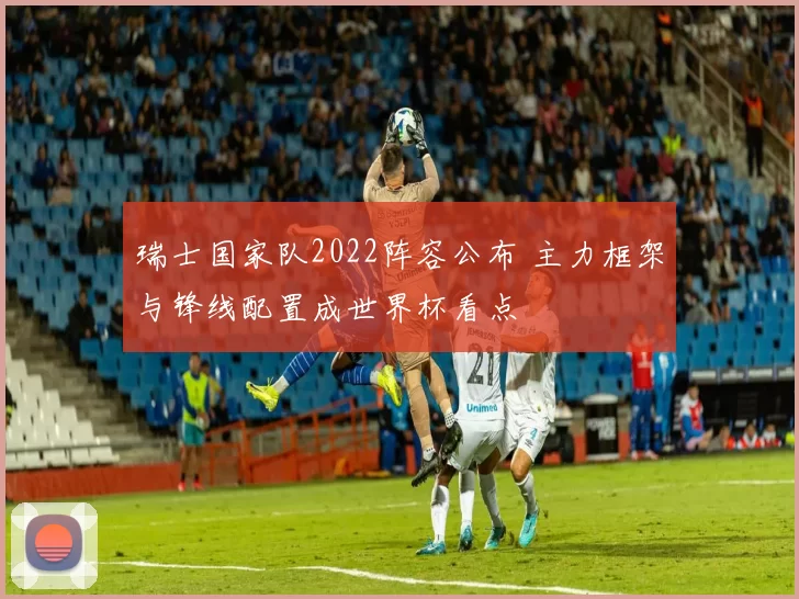 瑞士国家队2022阵容公布 主力框架与锋线配置成世界杯看点