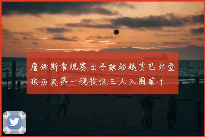 詹姆斯常规赛出手数超越贾巴尔登顶历史第一现役仅三人入围前十