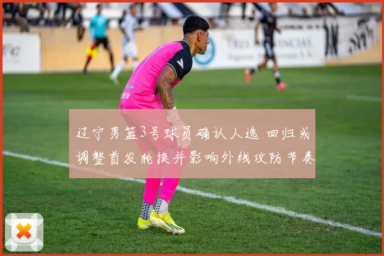 辽宁男篮3号球员确认人选 回归或调整首发轮换并影响外线攻防节奏