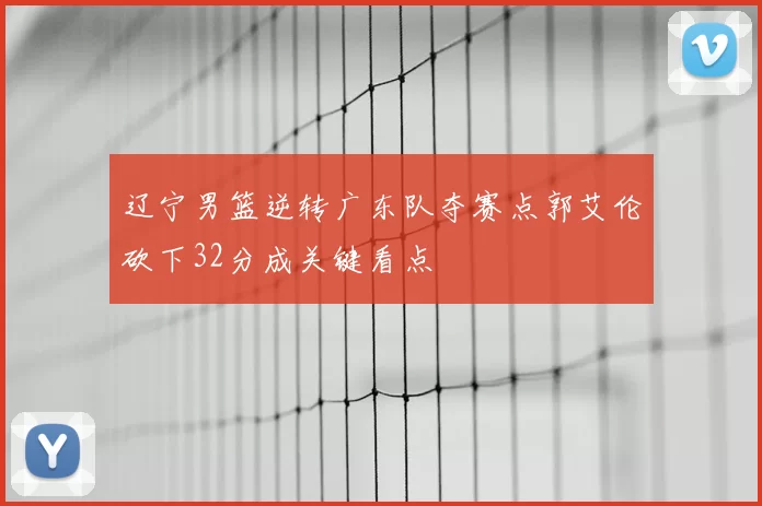 辽宁男篮逆转广东队夺赛点郭艾伦砍下32分成关键看点