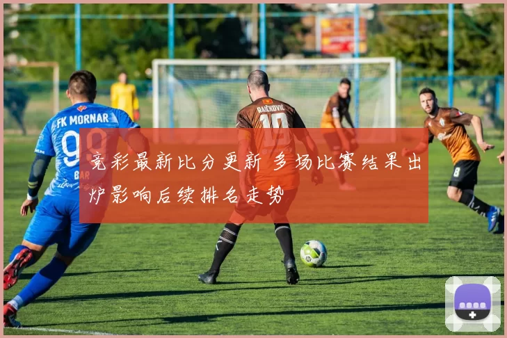 竞彩最新比分更新 多场比赛结果出炉影响后续排名走势