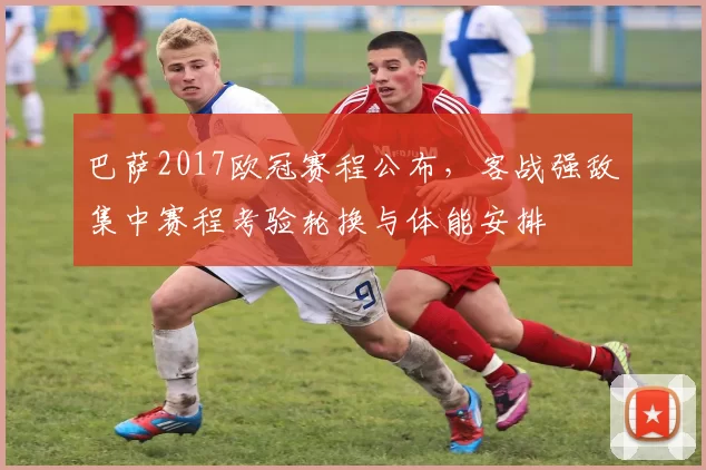 巴萨2017欧冠赛程公布，客战强敌集中赛程考验轮换与体能安排