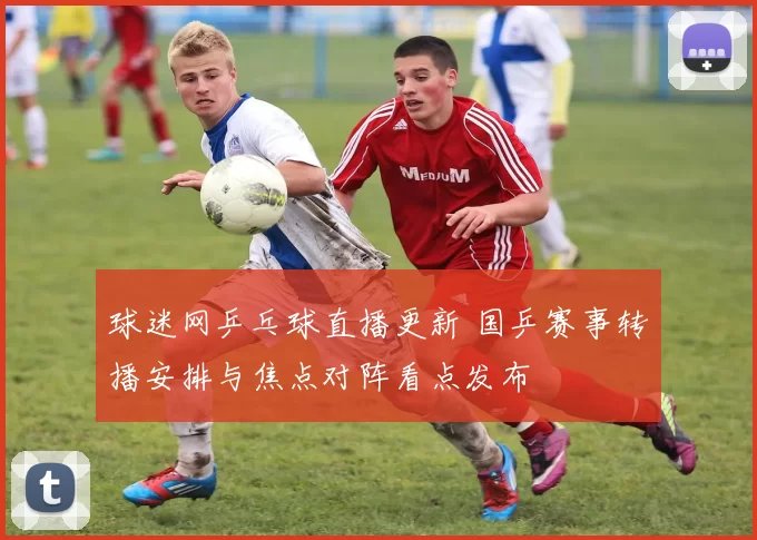 球迷网乒乓球直播更新 国乒赛事转播安排与焦点对阵看点发布