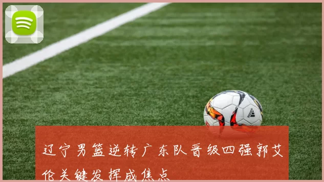 辽宁男篮逆转广东队晋级四强郭艾伦关键发挥成焦点