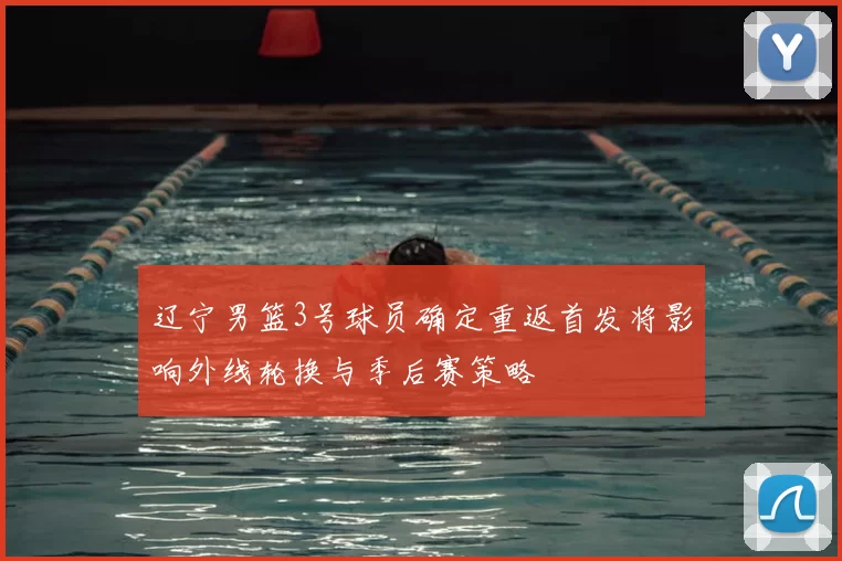 辽宁男篮3号球员确定重返首发将影响外线轮换与季后赛策略