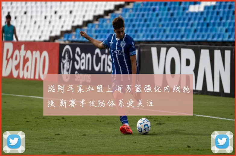 诺阿冯莱加盟上海男篮强化内线轮换 新赛季攻防体系受关注