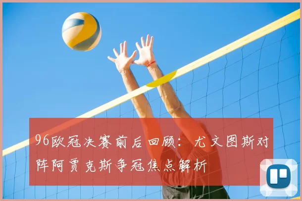 96欧冠决赛前后回顾：尤文图斯对阵阿贾克斯争冠焦点解析