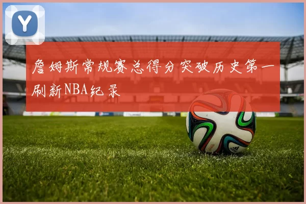 詹姆斯常规赛总得分突破历史第一刷新NBA纪录