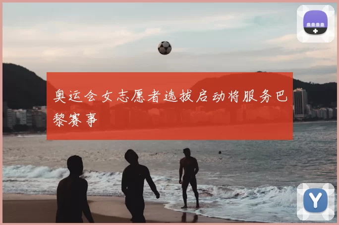 奥运会女志愿者选拔启动将服务巴黎赛事