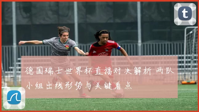 德国瑞士世界杯直播对决解析 两队小组出线形势与关键看点
