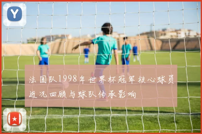 法国队1998年世界杯冠军核心球员近况回顾与球队传承影响
