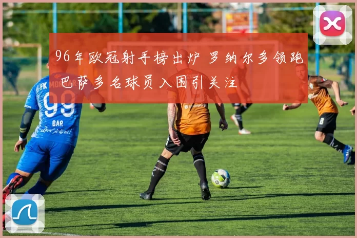 96年欧冠射手榜出炉 罗纳尔多领跑 巴萨多名球员入围引关注